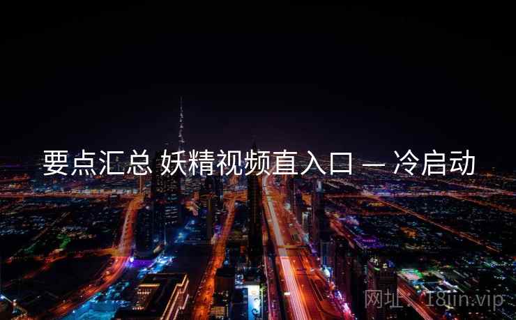 要点汇总 妖精视频直入口 — 冷启动 要点汇总 妖精视频直入口 — 冷启动
