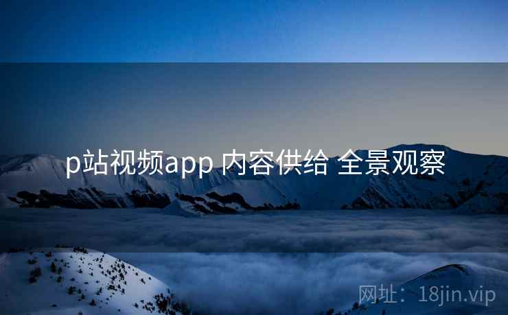 p站视频app 内容供给 全景观察